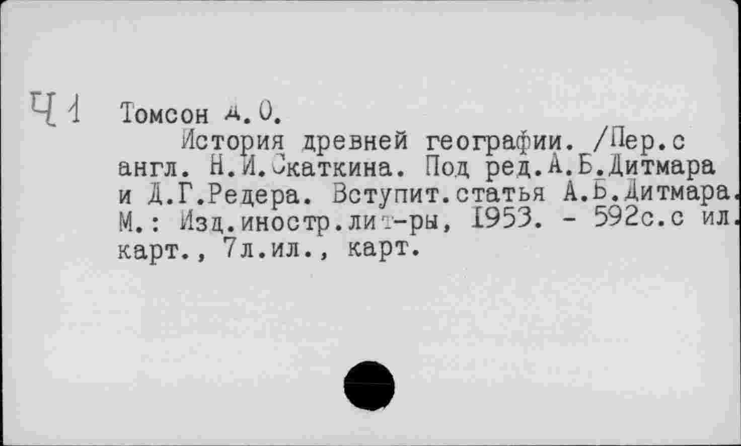 ﻿Томсон а.0.
История древней географии. /Пер.с англ. Н.И.Јкаткина. Под ред.А.Б.Дитмара и Д.Г.Редера. Вступит.статья А.Ь.Дитмара. М. : Изд. иностр, ли т-ры, 1953. - 592с.с ил. карт., 7л.ил., карт.